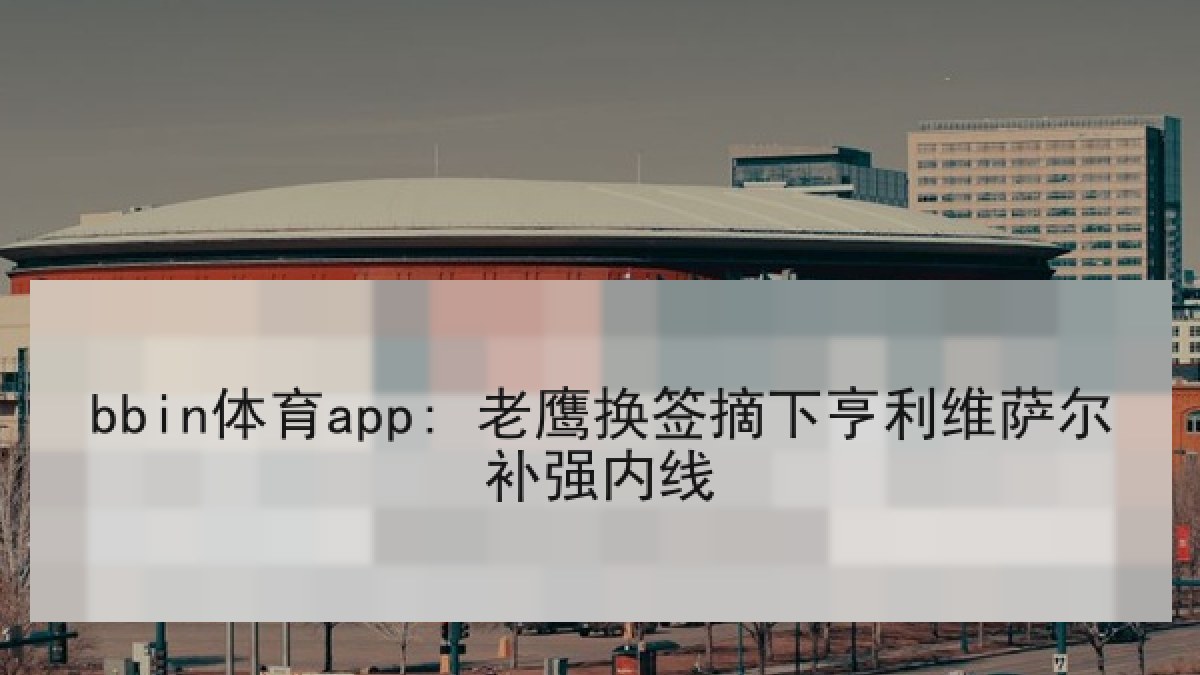 bbin体育app: 老鹰换签摘下亨利维萨尔补强内线