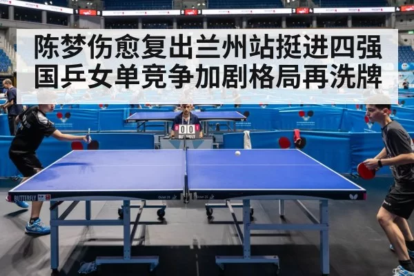 陈梦伤愈复出兰州站挺进四强 国乒女单竞争加剧格局再洗牌