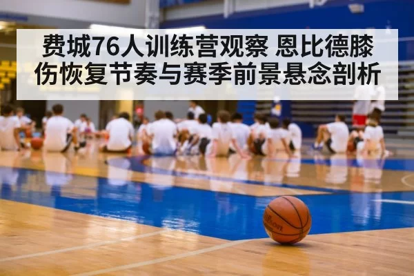 费城76人训练营观察 恩比德膝伤恢复节奏与赛季前景悬念剖析